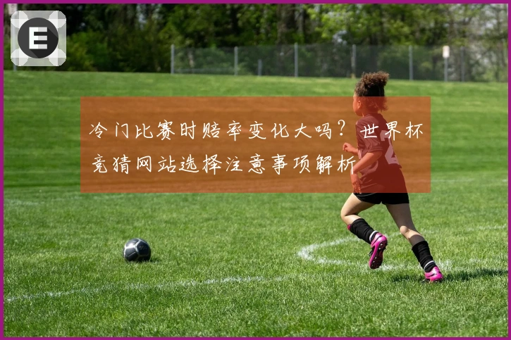 冷门比赛时赔率变化大吗？世界杯竞猜网站选择注意事项解析