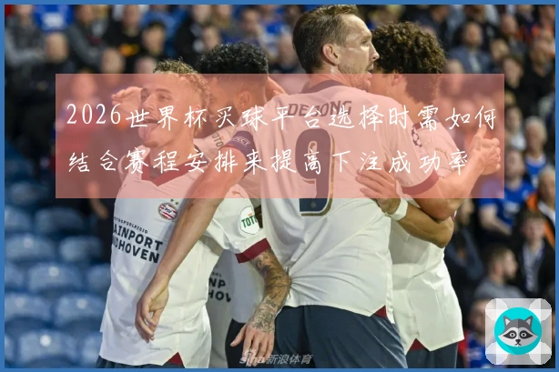2026世界杯买球平台选择时需如何结合赛程安排来提高下注成功率