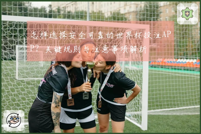 怎样选择安全可靠的世界杯投注APP？关键规则与注意事项解析