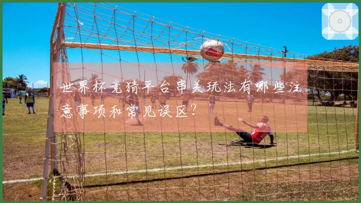 世界杯竞猜平台串关玩法有哪些注意事项和常见误区？
